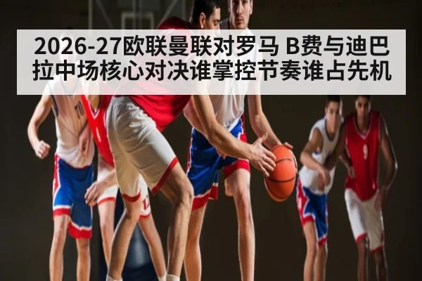 2026-27欧联曼联对罗马 B费与迪巴拉中场核心对决谁掌控节奏谁占先机