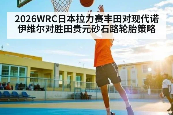 2026WRC日本拉力赛丰田对现代诺伊维尔对胜田贵元砂石路轮胎策略