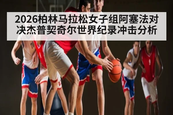 2026柏林马拉松女子组阿塞法对决杰普契奇尔世界纪录冲击分析