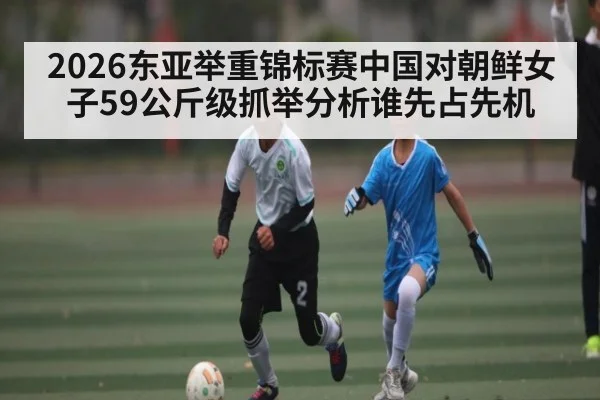 2026东亚举重锦标赛中国对朝鲜女子59公斤级抓举分析谁先占先机