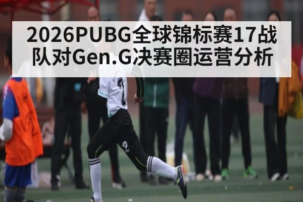 2026PUBG全球锦标赛17战队对Gen.G决赛圈运营分析