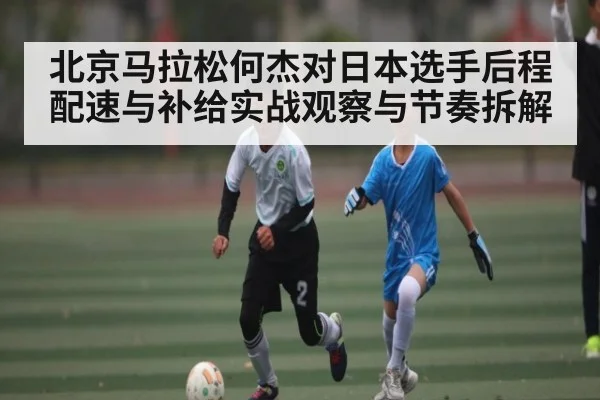 北京马拉松何杰对日本选手后程配速与补给实战观察与节奏拆解